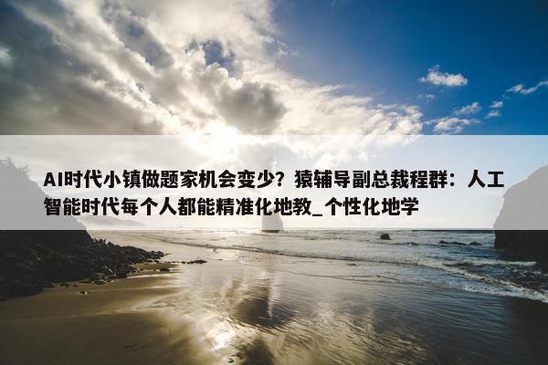 AI时代小镇做题家机会变少？猿辅导副总裁程群：人工智能时代每个人都能精准化地教_个性化地学