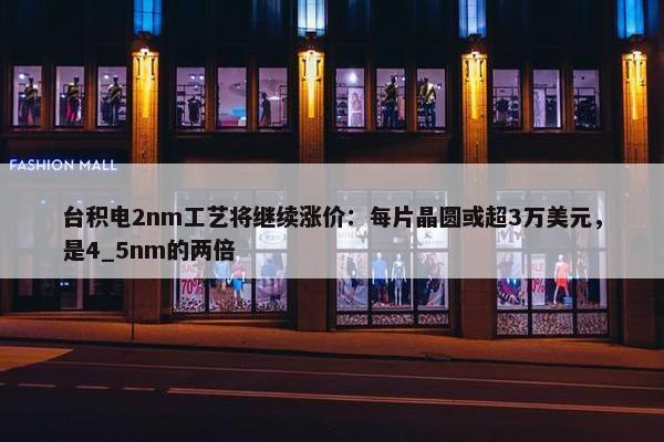 台积电2nm工艺将继续涨价：每片晶圆或超3万美元，是4_5nm的两倍