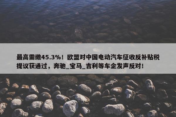 最高需缴45.3%！欧盟对中国电动汽车征收反补贴税提议获通过，奔驰_宝马_吉利等车企发声反对！