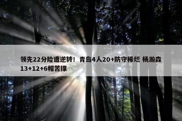 领先22分险遭逆转！青岛4人20+防守稀烂 杨瀚森13+12+6帽苦撑