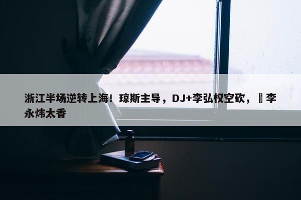 浙江半场逆转上海！琼斯主导，DJ+李弘权空砍，偰李永炜太香